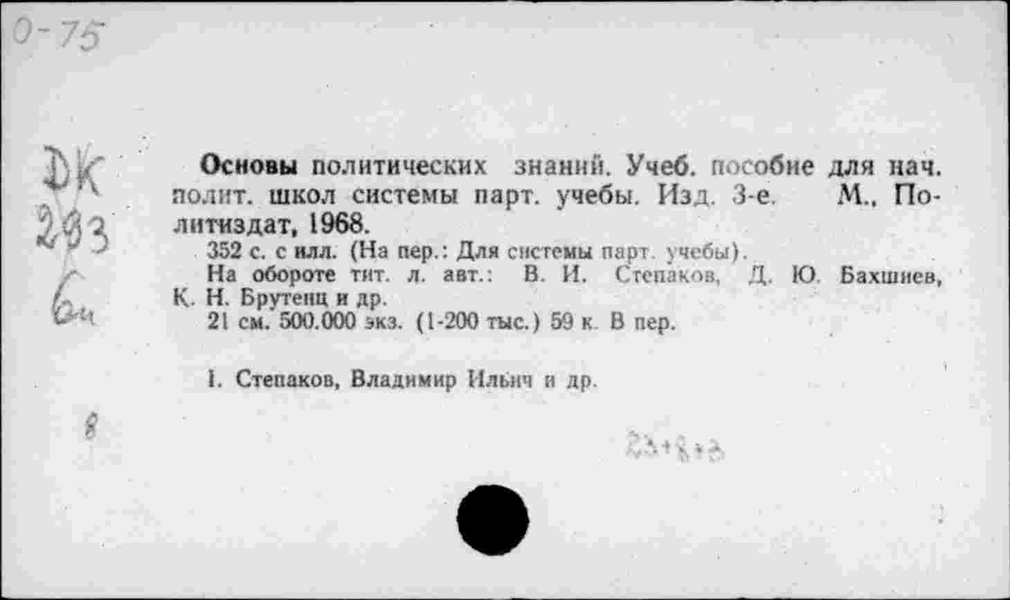 ﻿Основы политических знаний. Учеб, пособие для нач. полит, школ системы парт, учебы. Изд. 3-е.	М.. По-
литиздат, 1968.
352 с. с илл. (На пер.: Для системы парт, учебы).
На обороте тит. л. авт.: В. И. Степаков, Д. Ю. Бахшиев, К Н. Брутена и др.
21 см. 500.000 экз. (1-200 тыс.) 59 к. В пер.
I. Степаков, Владимир Ильич и др.